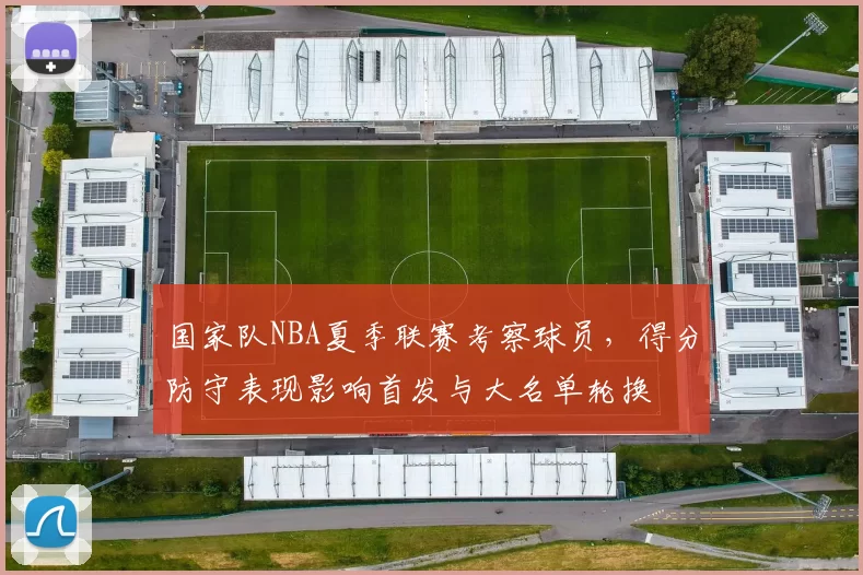 国家队NBA夏季联赛考察球员,得分防守表现影响首发与大名单轮换