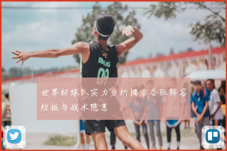 世界杯球队实力分析揭示各队阵容短板与战术隐患