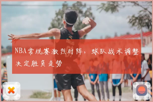 NBA常规赛激烈对阵，球队战术调整决定胜负走势