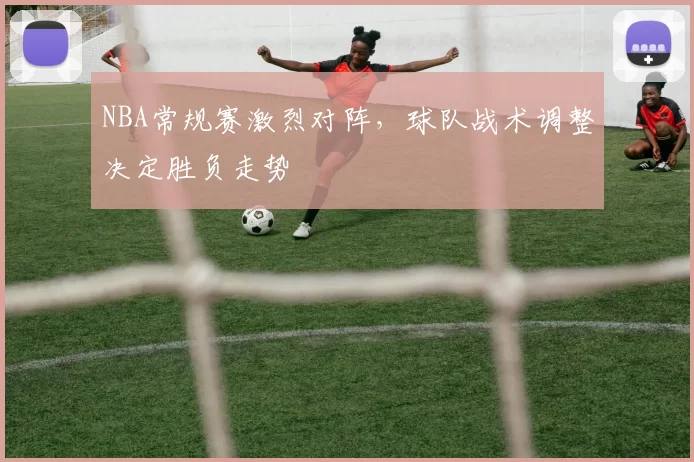 NBA常规赛激烈对阵，球队战术调整决定胜负走势