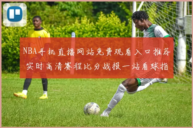 NBA手机直播网站免费观看入口推荐 实时高清赛程比分战报一站看球指南