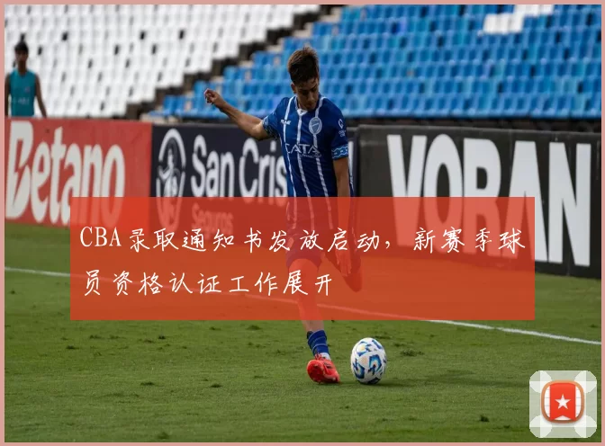 CBA录取通知书发放启动，新赛季球员资格认证工作展开