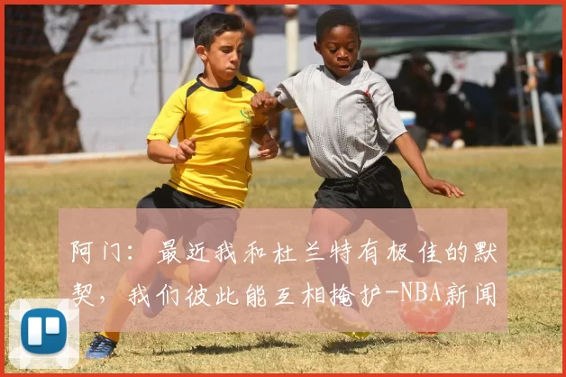 阿门：最近我和杜兰特有极佳的默契，我们彼此能互相掩护-NBA新闻