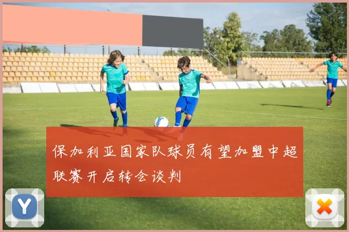 保加利亚国家队球员有望加盟中超联赛开启转会谈判