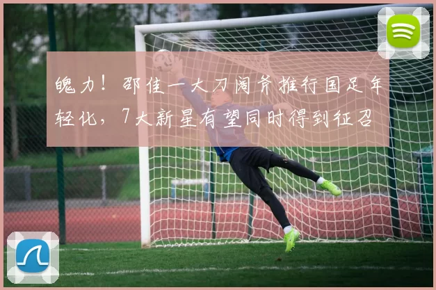 魄力！邵佳一大刀阔斧推行国足年轻化，7大新星有望同时得到征召