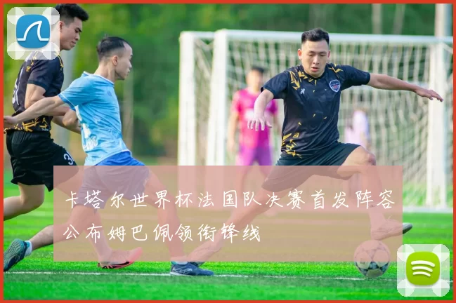 卡塔尔世界杯法国队决赛首发阵容公布姆巴佩领衔锋线