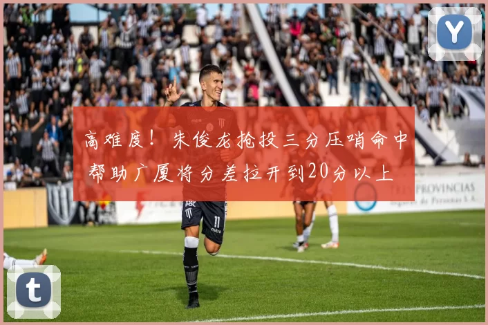 高难度！朱俊龙抢投三分压哨命中 帮助广厦将分差拉开到20分以上