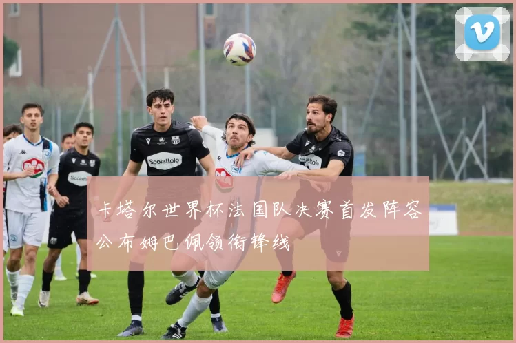 卡塔尔世界杯法国队决赛首发阵容公布姆巴佩领衔锋线