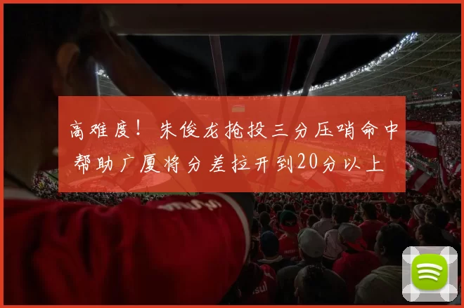 高难度！朱俊龙抢投三分压哨命中 帮助广厦将分差拉开到20分以上