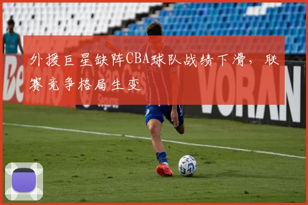 外援巨星缺阵CBA球队战绩下滑，联赛竞争格局生变