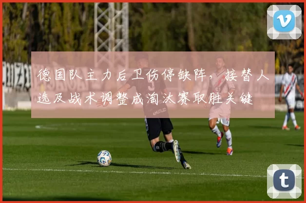 德国队主力后卫伤停缺阵，接替人选及战术调整成淘汰赛取胜关键