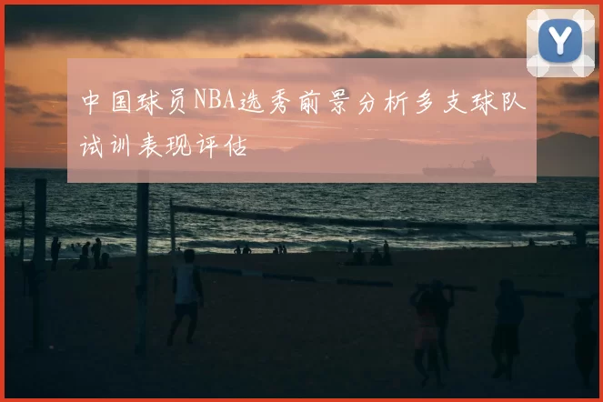 中国球员NBA选秀前景分析多支球队试训表现评估