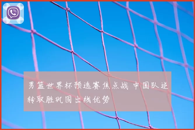 男篮世界杯预选赛焦点战 中国队逆转取胜巩固出线优势