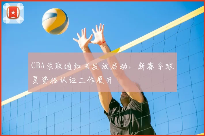 CBA录取通知书发放启动，新赛季球员资格认证工作展开