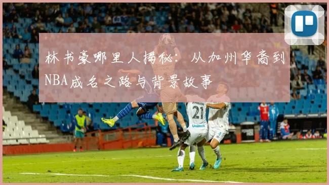 林书豪哪里人揭秘：从加州华裔到NBA成名之路与背景故事