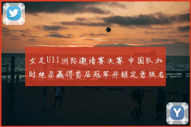 女足U11洲际邀请赛决赛 中国队加时绝杀赢得首届冠军并锁定晋级名额