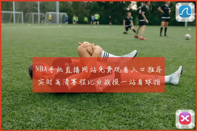 NBA手机直播网站免费观看入口推荐 实时高清赛程比分战报一站看球指南