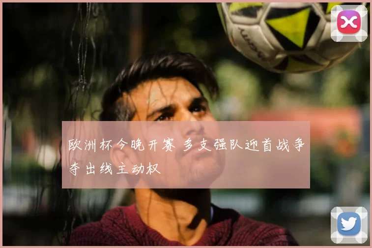 欧洲杯今晚开赛 多支强队迎首战争夺出线主动权