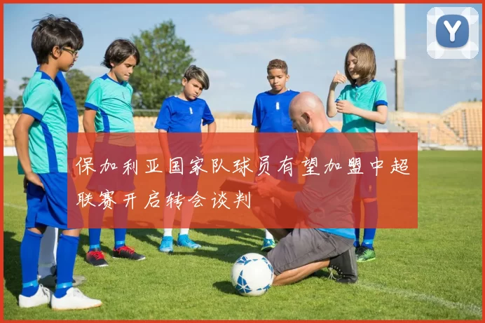 保加利亚国家队球员有望加盟中超联赛开启转会谈判