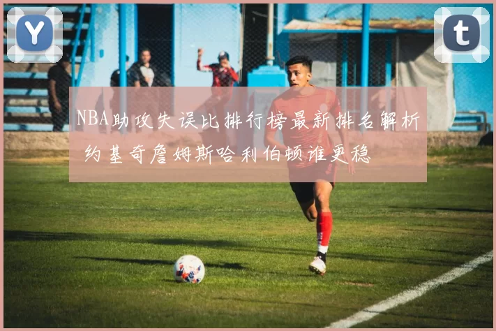 NBA助攻失误比排行榜最新排名解析 约基奇詹姆斯哈利伯顿谁更稳