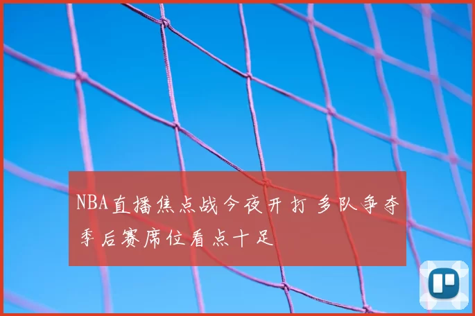 NBA直播焦点战今夜开打 多队争夺季后赛席位看点十足