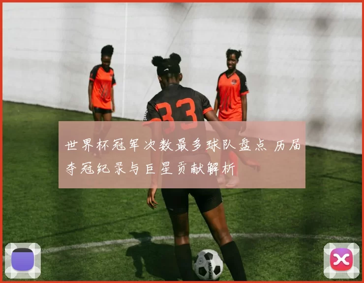 世界杯冠军次数最多球队盘点 历届夺冠纪录与巨星贡献解析