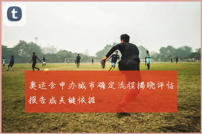 奥运会申办城市确定流程揭晓评估报告成关键依据