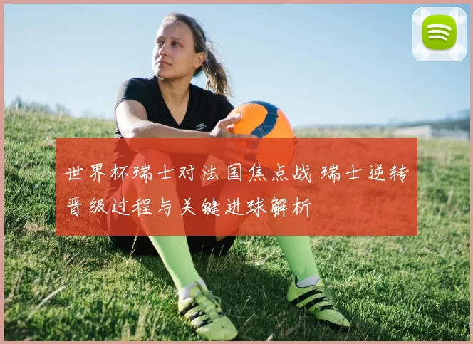 世界杯瑞士对法国焦点战 瑞士逆转晋级过程与关键进球解析
