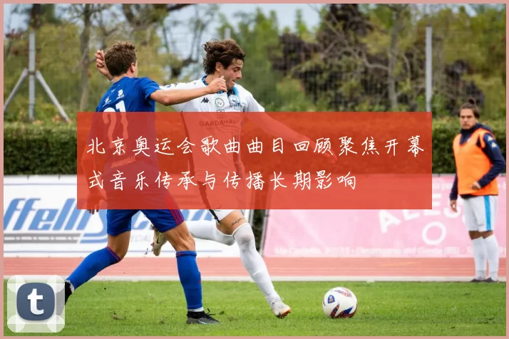 北京奥运会歌曲曲目回顾聚焦开幕式音乐传承与传播长期影响