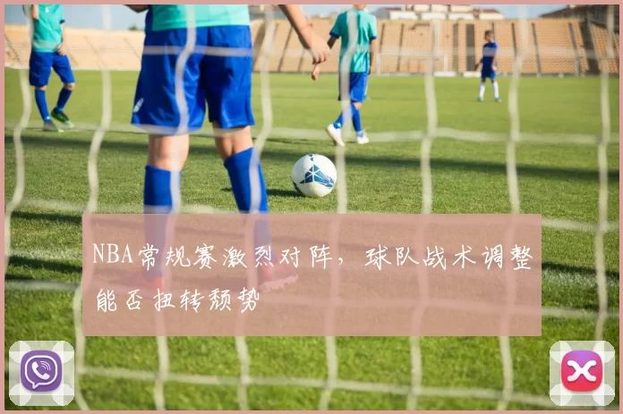 NBA常规赛激烈对阵，球队战术调整能否扭转颓势