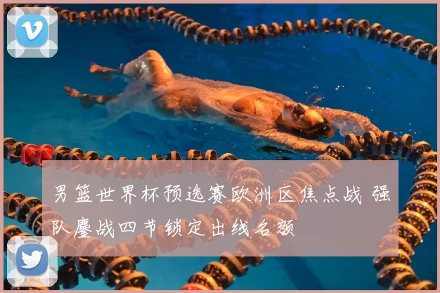 男篮世界杯预选赛欧洲区焦点战 强队鏖战四节锁定出线名额