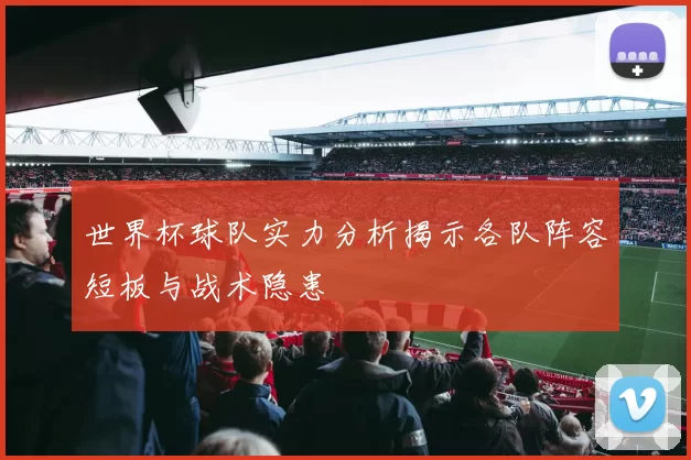 世界杯球队实力分析揭示各队阵容短板与战术隐患