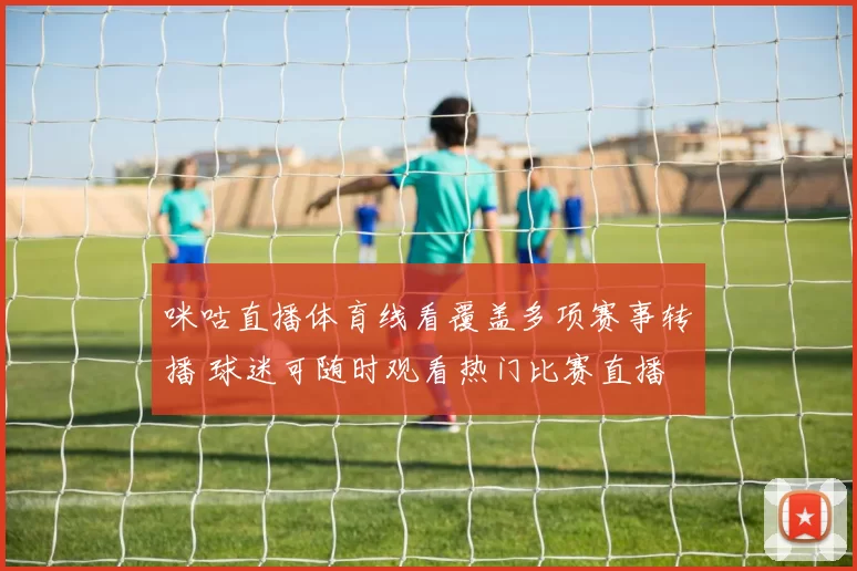 咪咕直播体育线看覆盖多项赛事转播 球迷可随时观看热门比赛直播