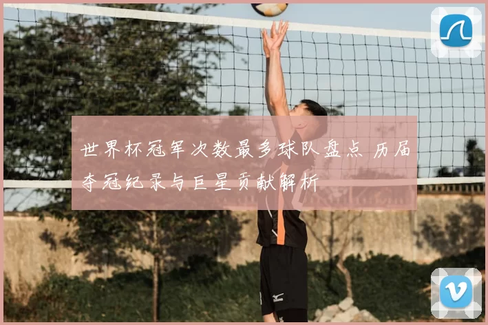 世界杯冠军次数最多球队盘点 历届夺冠纪录与巨星贡献解析