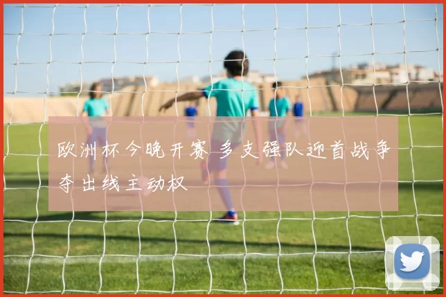 欧洲杯今晚开赛 多支强队迎首战争夺出线主动权