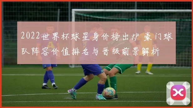 2022世界杯球星身价榜出炉 豪门球队阵容价值排名与晋级前景解析