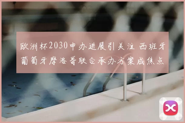 欧洲杯2030申办进展引关注 西班牙葡萄牙摩洛哥联合承办方案成焦点