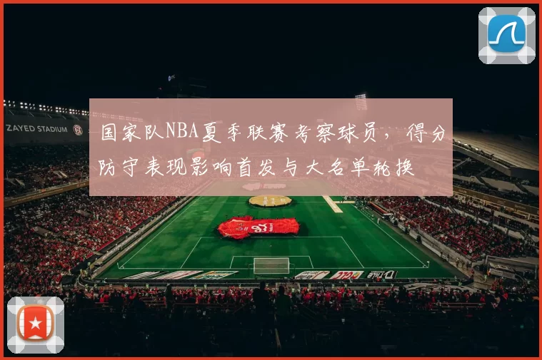 国家队NBA夏季联赛考察球员,得分防守表现影响首发与大名单轮换