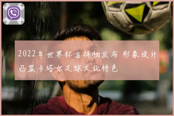 2022年世界杯吉祥物发布 形象设计凸显卡塔尔足球文化特色