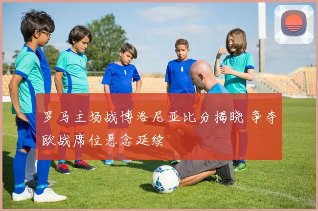 罗马主场战博洛尼亚比分揭晓 争夺欧战席位悬念延续