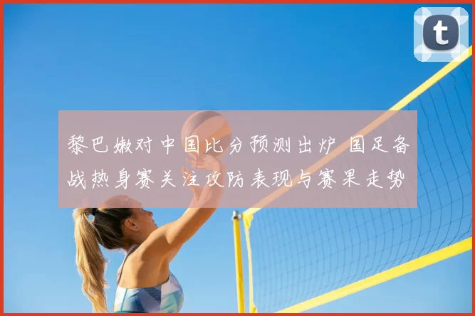 黎巴嫩对中国比分预测出炉 国足备战热身赛关注攻防表现与赛果走势