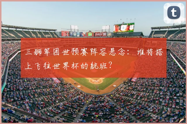 三狮军团世预赛阵容悬念:谁将搭上飞往世界杯的航班?